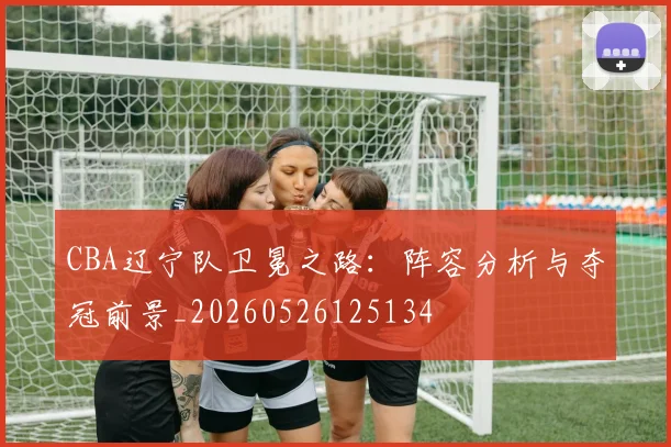 CBA辽宁队卫冕之路:阵容分析与夺冠前景_20260526125134