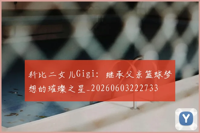 科比二女儿Gigi：继承父亲篮球梦想的璀璨之星_20260603222733