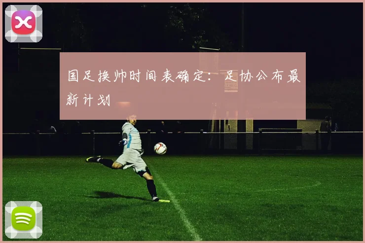 国足换帅时间表确定:足协公布最新计划