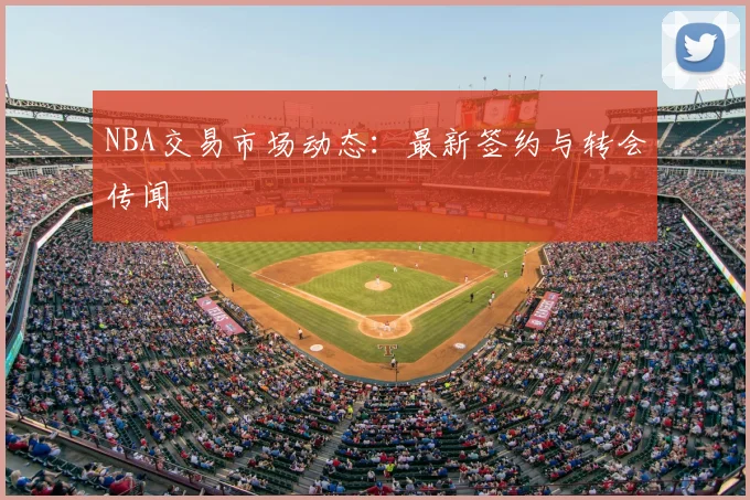 NBA交易市场动态：最新签约与转会传闻