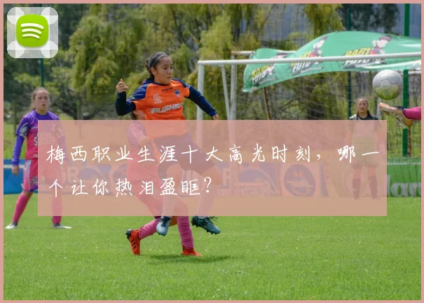 梅西职业生涯十大高光时刻，哪一个让你热泪盈眶？