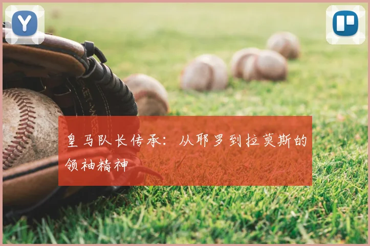 皇马队长传承:从耶罗到拉莫斯的领袖精神