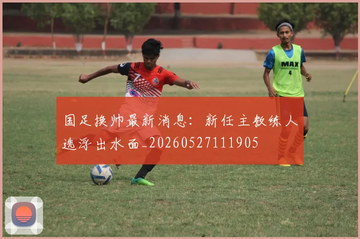 国足换帅最新消息:新任主教练人选浮出水面_20260527111905
