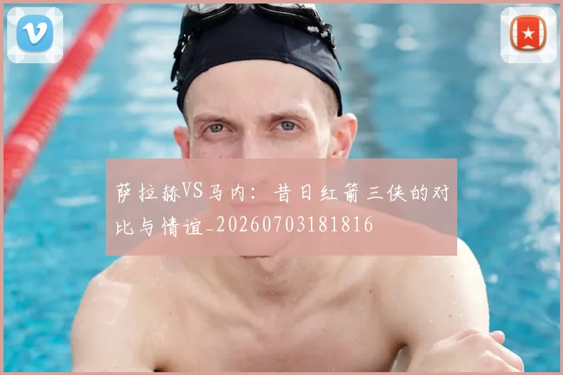 萨拉赫VS马内:昔日红箭三侠的对比与情谊_20260703181816