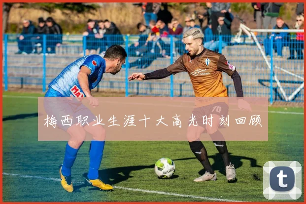 梅西职业生涯十大高光时刻回顾