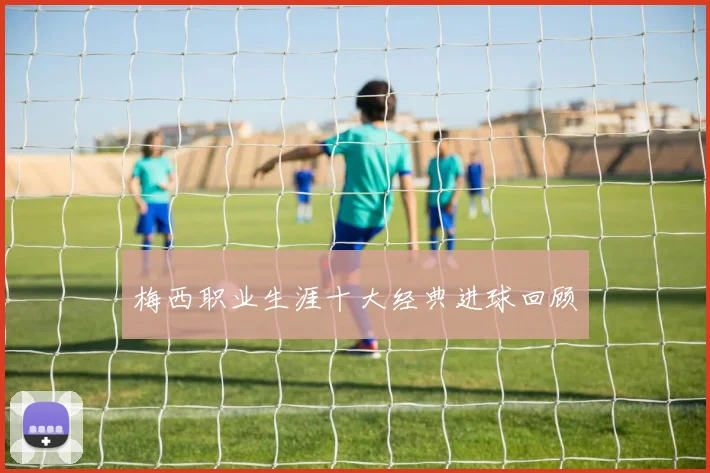梅西职业生涯十大经典进球回顾