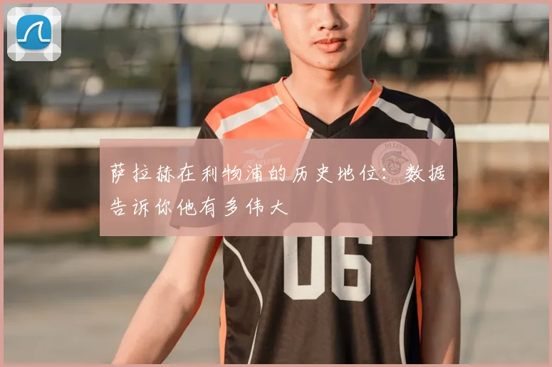 萨拉赫在利物浦的历史地位:数据告诉你他有多伟大