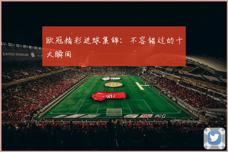 欧冠精彩进球集锦：不容错过的十大瞬间