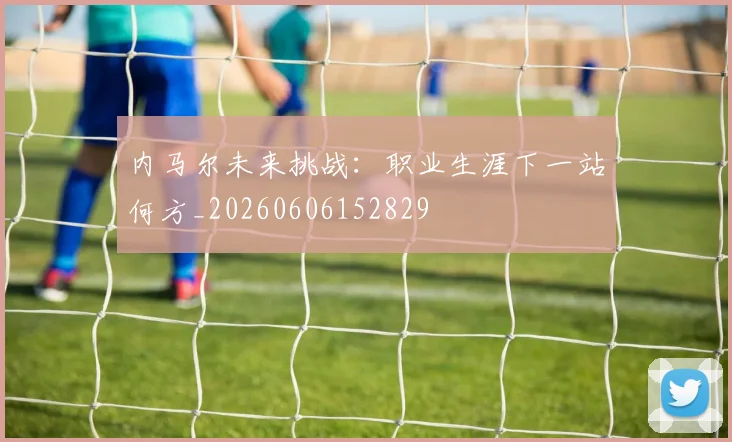内马尔未来挑战:职业生涯下一站何方_20260606152829