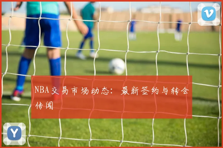 NBA交易市场动态:最新签约与转会传闻