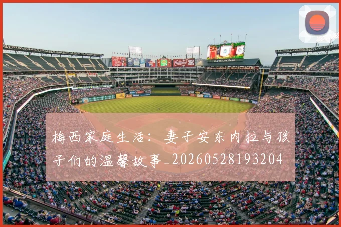 梅西家庭生活:妻子安东内拉与孩子们的温馨故事_20260528193204