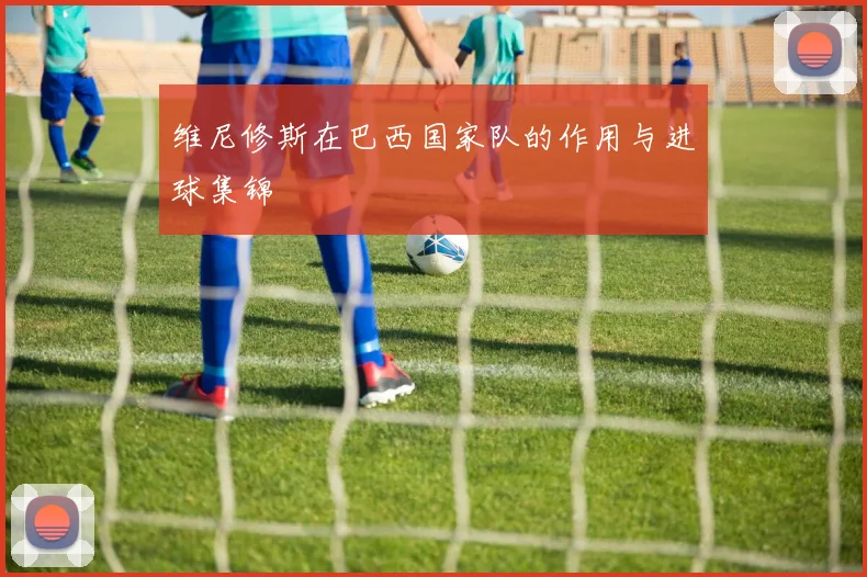 维尼修斯在巴西国家队的作用与进球集锦