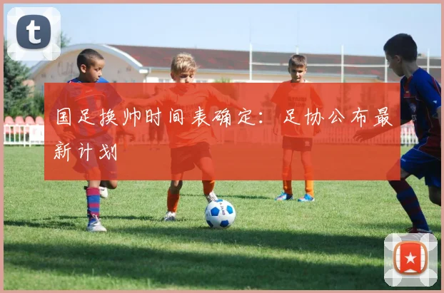 国足换帅时间表确定:足协公布最新计划
