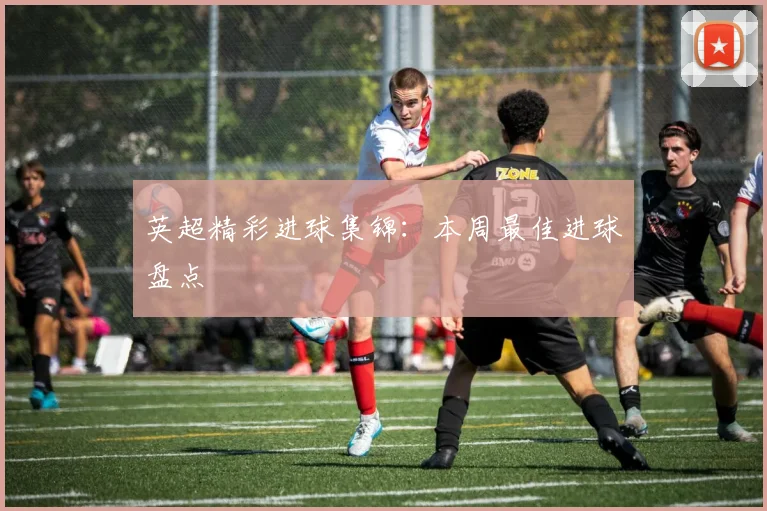 英超精彩进球集锦：本周最佳进球盘点