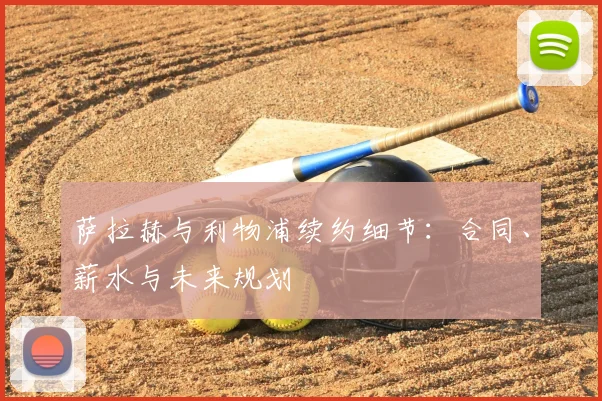 萨拉赫与利物浦续约细节:合同、薪水与未来规划