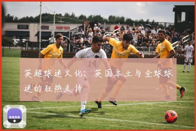 英超球迷文化：英国本土与全球球迷的狂热支持