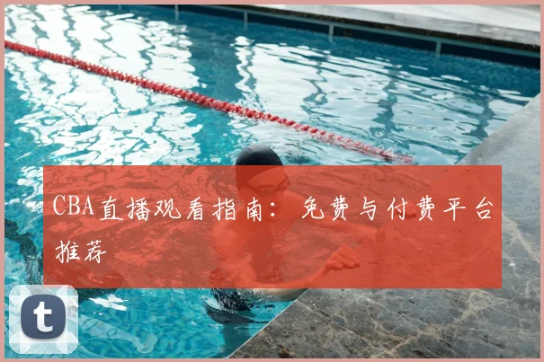 CBA直播观看指南:免费与付费平台推荐
