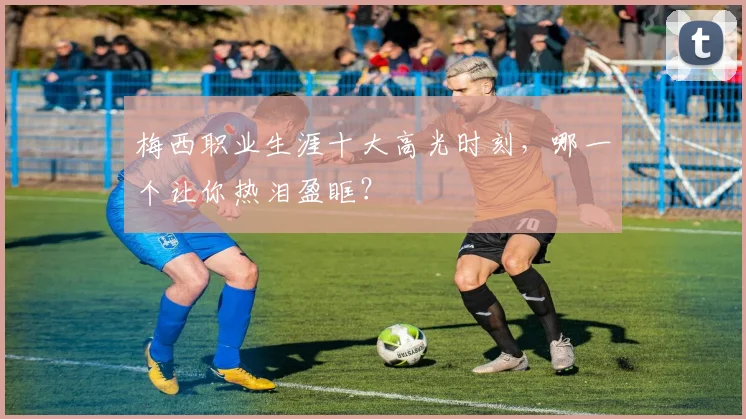 梅西职业生涯十大高光时刻，哪一个让你热泪盈眶？