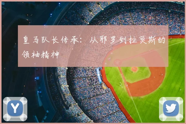 皇马队长传承:从耶罗到拉莫斯的领袖精神