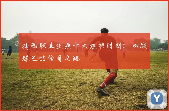 梅西职业生涯十大经典时刻：回顾球王的传奇之路