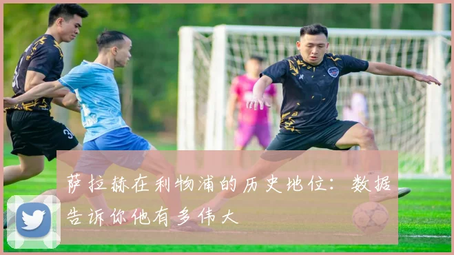 萨拉赫在利物浦的历史地位:数据告诉你他有多伟大