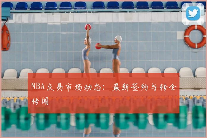 NBA交易市场动态:最新签约与转会传闻