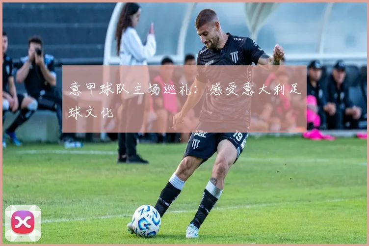 意甲球队主场巡礼：感受意大利足球文化