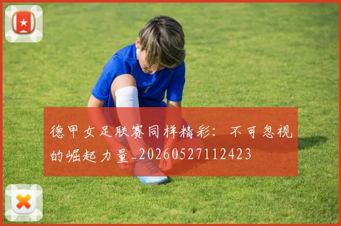 德甲女足联赛同样精彩:不可忽视的崛起力量_20260527112423