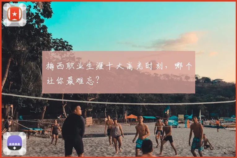 梅西职业生涯十大高光时刻，哪个让你最难忘？