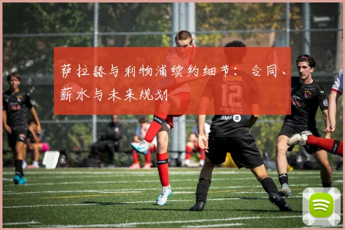 萨拉赫与利物浦续约细节：合同、薪水与未来规划
